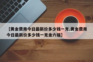 【黄金费用今日最新价多少钱一克,黄金费用今日最新价多少钱一克金六福】