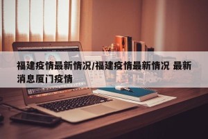 福建疫情最新情况/福建疫情最新情况 最新消息厦门疫情