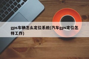 gps车辆怎么定位系统(汽车gps定位怎样工作)
