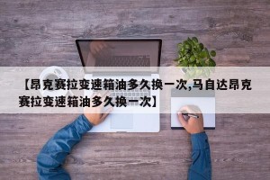 【昂克赛拉变速箱油多久换一次,马自达昂克赛拉变速箱油多久换一次】
