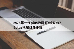 cs75第一代plus改尾灯/长安cs75plus换尾灯多少钱