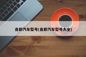 自卸汽车型号(自卸汽车型号大全)