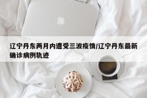 辽宁丹东两月内遭受三波疫情/辽宁丹东最新确诊病例轨迹
