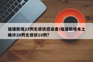 福建新增23例无症状感染者/福建新增本土确诊20例无症状18例?