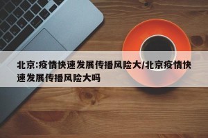 北京:疫情快速发展传播风险大/北京疫情快速发展传播风险大吗