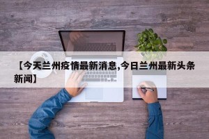 【今天兰州疫情最新消息,今日兰州最新头条新闻】