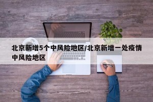 北京新增5个中风险地区/北京新增一处疫情中风险地区