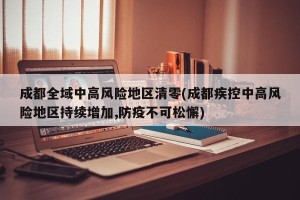 成都全域中高风险地区清零(成都疾控中高风险地区持续增加,防疫不可松懈)