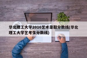 华北理工大学2016艺术录取分数线(华北理工大学艺考生分数线)
