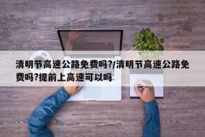 清明节高速公路免费吗?/清明节高速公路免费吗?提前上高速可以吗