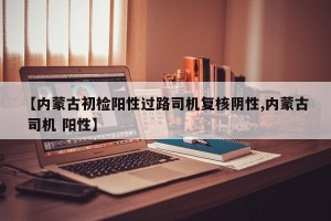 【内蒙古初检阳性过路司机复核阴性,内蒙古 司机 阳性】