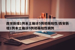 西安新增1例本土确诊5例初筛阳性/西安新增1例本土确诊5例初筛阳性病例