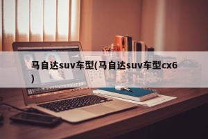 马自达suv车型(马自达suv车型cx6)