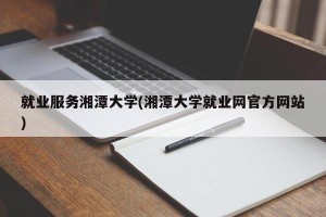 就业服务湘潭大学(湘潭大学就业网官方网站)