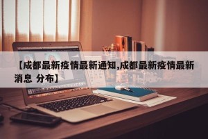 【成都最新疫情最新通知,成都最新疫情最新消息 分布】