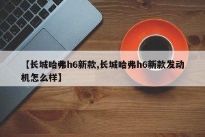 【长城哈弗h6新款,长城哈弗h6新款发动机怎么样】