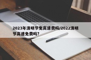 2023年清明节免高速费吗/2022清明节高速免费吗?
