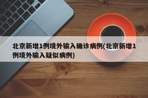 北京新增1例境外输入确诊病例(北京新增1例境外输入疑似病例)