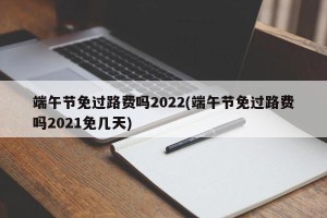端午节免过路费吗2022(端午节免过路费吗2021免几天)