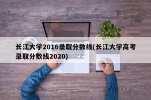 长江大学2016录取分数线(长江大学高考录取分数线2020)