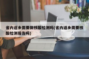 省内返乡需要做核酸检测吗(省内返乡需要核酸检测报告吗)