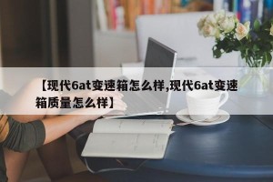 【现代6at变速箱怎么样,现代6at变速箱质量怎么样】