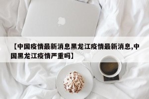 【中国疫情最新消息黑龙江疫情最新消息,中国黑龙江疫情严重吗】