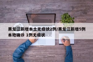 黑龙江新增本土无症状2例/黑龙江新增5例本地确诊 1例无症状