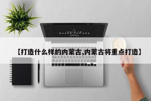【打造什么样的内蒙古,内蒙古将重点打造】