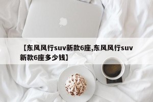 【东风风行suv新款6座,东风风行suv新款6座多少钱】