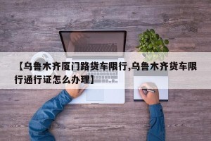【乌鲁木齐厦门路货车限行,乌鲁木齐货车限行通行证怎么办理】