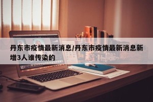 丹东市疫情最新消息/丹东市疫情最新消息新增3人谁传染的