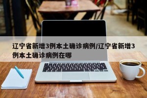 辽宁省新增3例本土确诊病例/辽宁省新增3例本土确诊病例在哪