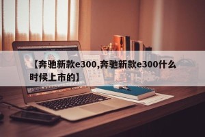 【奔驰新款e300,奔驰新款e300什么时候上市的】