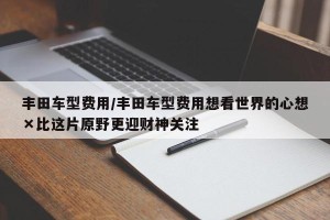 丰田车型费用/丰田车型费用想看世界的心想×比这片原野更迎财神关注