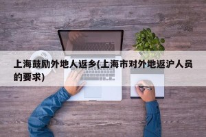 上海鼓励外地人返乡(上海市对外地返沪人员的要求)