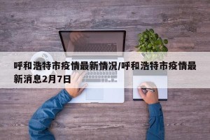 呼和浩特市疫情最新情况/呼和浩特市疫情最新消息2月7日
