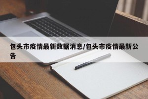 包头市疫情最新数据消息/包头市疫情最新公告