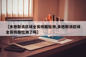【多地取消区域全员核酸检测,多地取消区域全员核酸检测了吗】