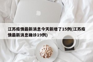 江苏疫情最新消息今天新增了15例(江苏疫情最新消息确诊19例)