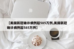 【美国新冠确诊病例超585万例,美国新冠确诊病例超585万例】