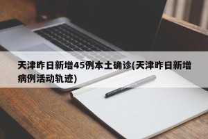 天津昨日新增45例本土确诊(天津昨日新增病例活动轨迹)