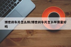 博世刹车片怎么样/博世刹车片怎么样质量好吗