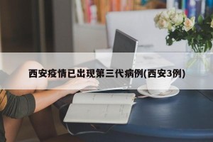 西安疫情已出现第三代病例(西安3例)