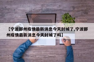 【宁波鄞州疫情最新消息今天封城了,宁波鄞州疫情最新消息今天封城了吗】