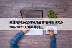天津限号2023年6月最新限号时间/2020年2021天津限号日历