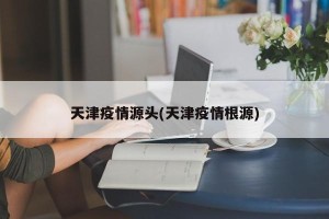 天津疫情源头(天津疫情根源)