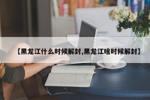 【黑龙江什么时候解封,黑龙江啥时候解封】