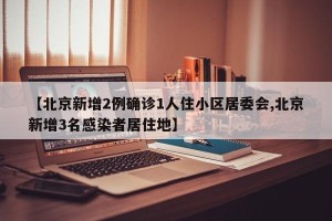 【北京新增2例确诊1人住小区居委会,北京新增3名感染者居住地】