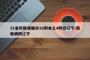 31省份新增确诊18例本土4例在辽宁/新增病例辽宁